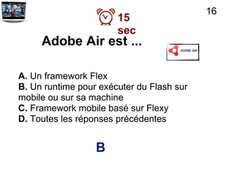 16
                       15
                       sec
     Adobe Air est ...

A. Un framework Flex
B. Un runtime pour exécuter du Flash sur
mobile ou sur sa machine
C. Framework mobile basé sur Flexy
D. Toutes les réponses précédentes


                  B
 