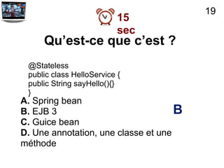 19
                           15
                           sec
     Qu’est-ce que c’est ?
 @Stateless
 public class HelloService {
 public String sayHello(){}
 }
A. Spring bean
B. EJB 3                             B
C. Guice bean
D. Une annotation, une classe et une
méthode
 