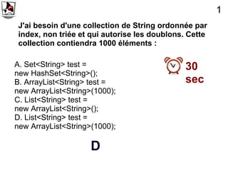 1
 J'ai besoin d'une collection de String ordonnée par
 index, non triée et qui autorise les doublons. Cette
 collection contiendra 1000 éléments :

A. Set<String> test =                          30
new HashSet<String>();
B. ArrayList<String> test =                    sec
new ArrayList<String>(1000);
C. List<String> test =
new ArrayList<String>();
D. List<String> test =
new ArrayList<String>(1000);

                     D
 