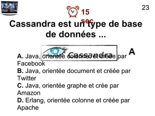23
               15
               sec
Cassandra est un type de base
           de données ...

 A. Java, orientée colonne, et créée par
                                         A
 Facebook
 B. Java, orientée document et créée par
 Twitter
 C. Java, orientée graphe et crée par
 Amazon
 D. Erlang, orientée colonne et créée par
 Apache
 