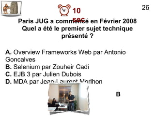 26
                    10
                    sec
    Paris JUG a commencé en Février 2008
     Quel a été le premier sujet technique
                   présenté ?

A. Overview Frameworks Web par Antonio
Goncalves
B. Selenium par Zouheir Cadi
C. EJB 3 par Julien Dubois
D. MDA par Jean-Laurent Morlhon
                                    B
 