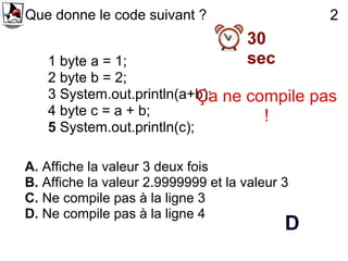 Que donne le code suivant ?                     2
                                     30
   1 byte a = 1;                     sec
   2 byte b = 2;
   3 System.out.println(a+b); ne compile pas
                            Ça
   4 byte c = a + b;               !
   5 System.out.println(c);

A. Affiche la valeur 3 deux fois
B. Affiche la valeur 2.9999999 et la valeur 3
C. Ne compile pas à la ligne 3
D. Ne compile pas à la ligne 4
                                            D
 