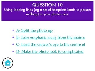QUESTION 10 Using leading lines (eg a set of footprints leads to person walking) in your photos can: A- Split the photo up B- Take emphasis away from the main subject C- Lead the viewer’s eye to the centre of interest D- Make the photo look to complicated 