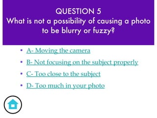 QUESTION 5 What is not a possibility of causing a photo to be blurry or fuzzy? A- Moving the camera B- Not focusing on the subject properly C- Too close to the subject D- Too much in your photo 
