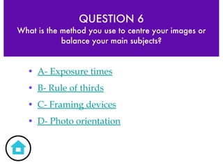 QUESTION 6 What is the method you use to centre your images or balance your main subjects? A- Exposure times B- Rule of thirds C- Framing devices D- Photo orientation 