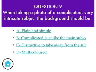 QUESTION 9 When taking a photo of a complicated, very intricate subject the background should be: A- Plain and simple B- Complicated, just like the main subject C- Distractive to take away from the subject D- Multicoloured 