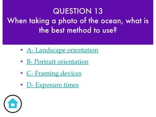 QUESTION 13 When taking a photo of the ocean, what is the best method to use? A- Landscape orientation B- Portrait orientation C- Framing devices D- Exposure times 
