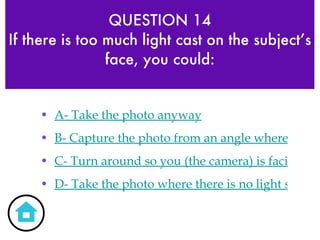 QUESTION 14 If there is too much light cast on the subject’s face, you could: A- Take the photo anyway B- Capture the photo from an angle where there is not too much light cast on the face but rather subtle facial lighting that makes the subject stand out C- Turn around so you (the camera) is facing the sun D- Take the photo where there is no light source 