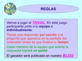 TRIVIAL
 1y2                  REGLAS


Vamos a jugar al TRIVIAL. En este juego
participarás junto a tu equipo e
individualmente.
Tienes que responder por escrito a la
pregunta que aparezca en la pantalla del
ordenador antes de que finalice tu tiempo.
Cada miembro de tu equipo que acierte la
respuesta logrará un punto.
El ganador será publicado en nuestro BLOG
 