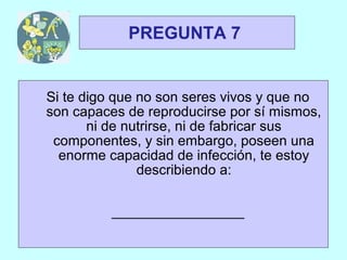 TRIVIAL
 1y2            PREGUNTA 7


    Si te digo que no son seres vivos y que no
    son capaces de reproducirse por sí mismos,
           ni de nutrirse, ni de fabricar sus
     componentes, y sin embargo, poseen una
      enorme capacidad de infección, te estoy
                   describiendo a:

             _________________
 
