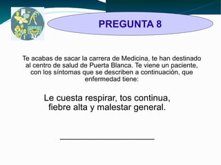 PREGUNTA 8 
Te acabas de sacar la carrera de Medicina, te han destinado 
al centro de salud de Puerta Blanca. Te viene un paciente, 
con los síntomas que se describen a continuación, que 
enfermedad tiene: 
Le cuesta respirar, tos continua, 
fiebre alta y malestar general. 
___________________ 
 