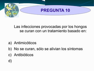 PREGUNTA 10 
Las infecciones provocadas por los hongos 
se curan con un tratamiento basado en: 
a) Antimicóticos 
b) No se curan, sólo se alivian los síntomas 
c) Antibióticos 
d) 
 