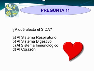 PREGUNTA 11 
¿A qué afecta el SIDA? 
a) Al Sistema Respiratorio 
b) Al Sistema Digestivo 
c) Al Sistema Inmunológico 
d) Al Corazón 
 