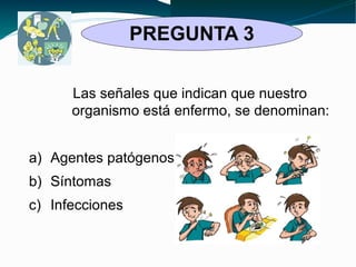PREGUNTA 3 
Las señales que indican que nuestro 
organismo está enfermo, se denominan: 
a) Agentes patógenos 
b) Síntomas 
c) Infecciones 
 