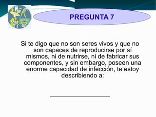 PREGUNTA 7 
Si te digo que no son seres vivos y que no 
son capaces de reproducirse por sí 
mismos, ni de nutrirse, ni de fabricar sus 
componentes, y sin embargo, poseen una 
enorme capacidad de infección, te estoy 
describiendo a: 
_________________ 
 