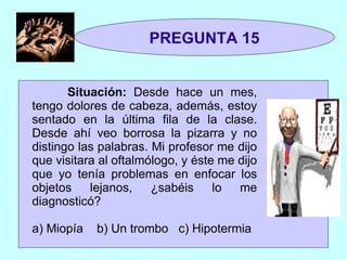 Situación:  Desde hace un mes, tengo dolores de cabeza, además, estoy sentado en la última fila de la clase. Desde ahí veo borrosa la pizarra y no distingo las palabras. Mi profesor me dijo que visitara al oftalmólogo, y éste me dijo que yo tenía problemas en enfocar los objetos lejanos, ¿sabéis lo me diagnosticó? a) Miopía  b) Un trombo  c) Hipotermia PREGUNTA 15 