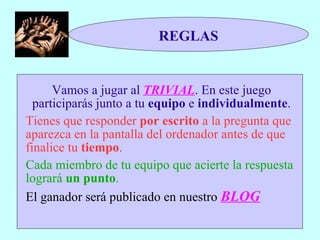 REGLAS Vamos a jugar al  TRIVIAL . En este juego participarás junto a tu  equipo  e  individualmente . Tienes que responder  por escrito  a la pregunta que aparezca en la pantalla del ordenador antes de que finalice tu  tiempo . Cada miembro de tu equipo que acierte la respuesta logrará  un punto . El ganador será publicado en nuestro  BLOG 