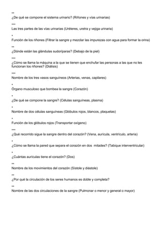 **
¿De qué se compone el sistema urinario? (Riñones y vías urinarias)

***
Las tres partes de las vías urinarias (Uréteres, uretra y vejiga urinaria)

*
Función de los riñones (Filtrar la sangre y mezclar las impurezas con agua para formar la orina)

**
¿Dónde están las glándulas sudoríparas? (Debajo de la piel)

***
¿Cómo se llama la máquina a la que se tienen que enchufar las personas a las que no les
funcionan los riñones? (Diálisis)

***
Nombre de los tres vasos sanguíneos (Arterias, venas, capilares)

*
Órgano musculoso que bombea la sangre (Corazón)

*
¿De qué se compone la sangre? (Células sanguíneas, plasma)

*
Nombre de dos células sanguíneas (Glóbulos rojos, blancos, plaquetas)

*
Función de los glóbulos rojos (Transportar oxígeno)

***
¿Qué recorrido sigue la sangre dentro del corazón? (Vena, aurícula, ventrículo, arteria)

*
¿Cómo se llama la pared que separa el corazón en dos mitades? (Tabique interventricular)

*
¿Cuántas aurículas tiene el corazón? (Dos)

**
Nombre de los movimientos del corazón (Sístole y diástole)

**
¿Por qué la circulación de los seres humanos es doble y completa?

**
Nombre de las dos circulaciones de la sangre (Pulmonar o menor y general o mayor)
 