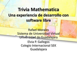 Trivia Mathematica
Una experiencia de desarrollo con
         software libre

            Rafael Morales
    Sistema de Universidad Virtual
      Universidad de Guadalajara
           Elvia P. Gallegos
       Colegio Internacional SEK
             Guadalajara
 
