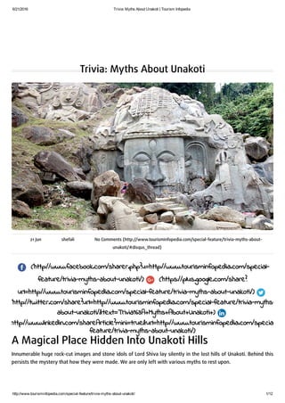 6/21/2016 Trivia: Myths About Unakoti | Tourism Infopedia
http://www.tourisminfopedia.com/special­feature/trivia­myths­about­unakoti/ 1/12
Trivia: Myths About Unakoti
21 Jun shefali No Comments (http://www.tourisminfopedia.com/special-feature/trivia-myths-about-
unakoti/#disqus_thread)
(http://www.facebook.com/sharer.php?u=http://www.tourisminfopedia.com/special-
feature/trivia-myths-about-unakoti/) (https://plus.google.com/share?
url=http://www.tourisminfopedia.com/special-feature/trivia-myths-about-unakoti/)
(http://twitter.com/share?url=http://www.tourisminfopedia.com/special-feature/trivia-myths-
about-unakoti/&text=Trivia%3A+Myths+About+Unakoti+)
(http://www.linkedin.com/shareArticle?mini=true&url=http://www.tourisminfopedia.com/special-
feature/trivia-myths-about-unakoti/)
A Magical Place Hidden Into Unakoti Hills
Innumerable huge rock-cut images and stone idols of Lord Shiva lay silently in the lost hills of Unakoti. Behind this
persists the mystery that how they were made. We are only left with various myths to rest upon.
 