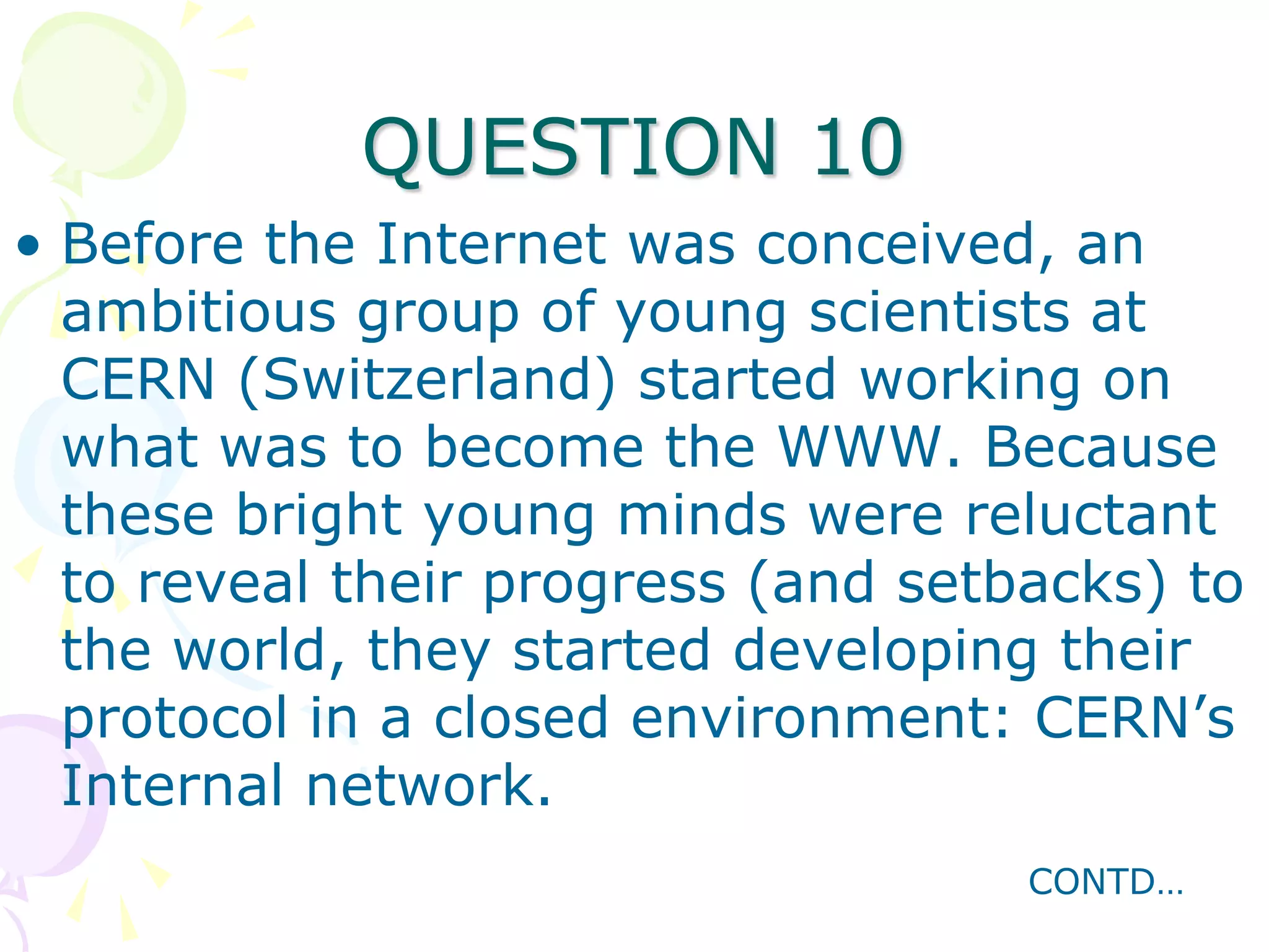 QUESTION 10
• Before the Internet was conceived, an
  ambitious group of young scientists at
  CERN (Switzerland) started working on
  what was to become the WWW. Because
  these bright young minds were reluctant
  to reveal their progress (and setbacks) to
  the world, they started developing their
  protocol in a closed environment: CERN’s
  Internal network.
                                    CONTD…
 