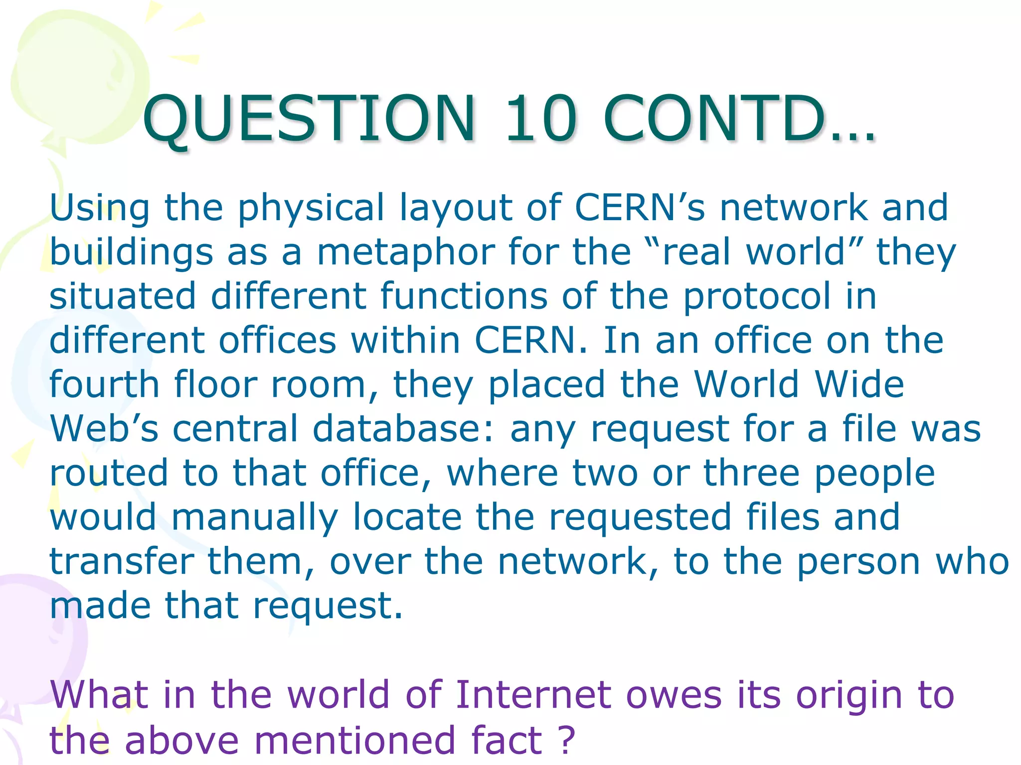 QUESTION 10 CONTD…
Using the physical layout of CERN’s network and
buildings as a metaphor for the “real world” they
situated different functions of the protocol in
different offices within CERN. In an office on the
fourth floor room, they placed the World Wide
Web’s central database: any request for a file was
routed to that office, where two or three people
would manually locate the requested files and
transfer them, over the network, to the person who
made that request.

What in the world of Internet owes its origin to
the above mentioned fact ?
 