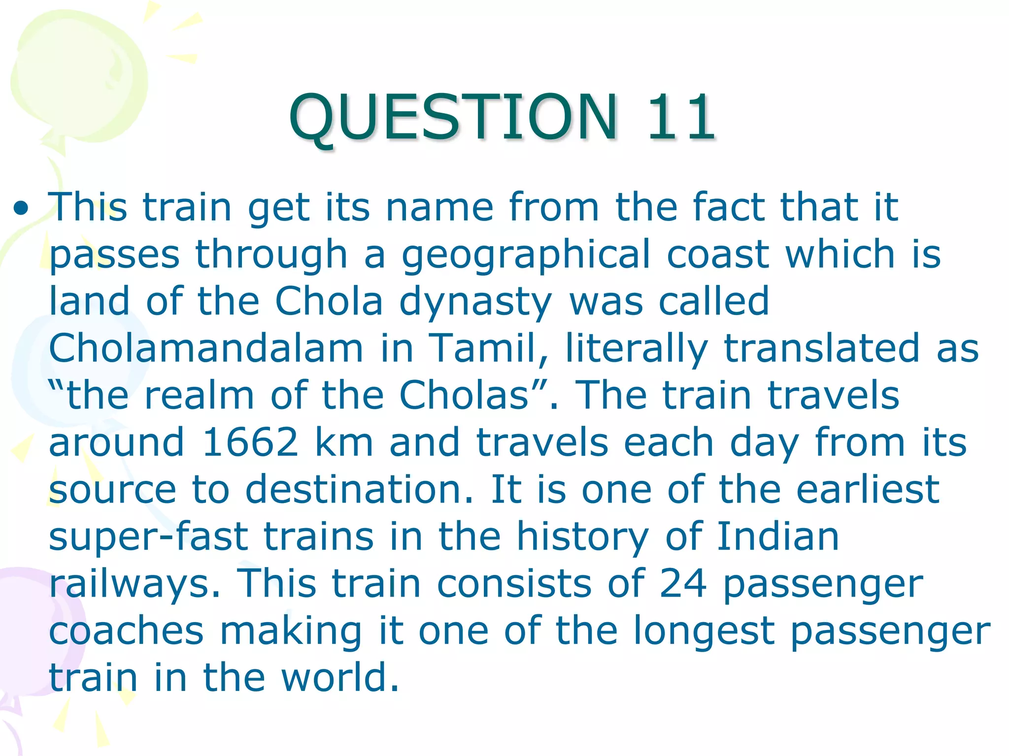 QUESTION 11
• This train get its name from the fact that it
  passes through a geographical coast which is
  land of the Chola dynasty was called
  Cholamandalam in Tamil, literally translated as
  “the realm of the Cholas”. The train travels
  around 1662 km and travels each day from its
  source to destination. It is one of the earliest
  super-fast trains in the history of Indian
  railways. This train consists of 24 passenger
  coaches making it one of the longest passenger
  train in the world.
 