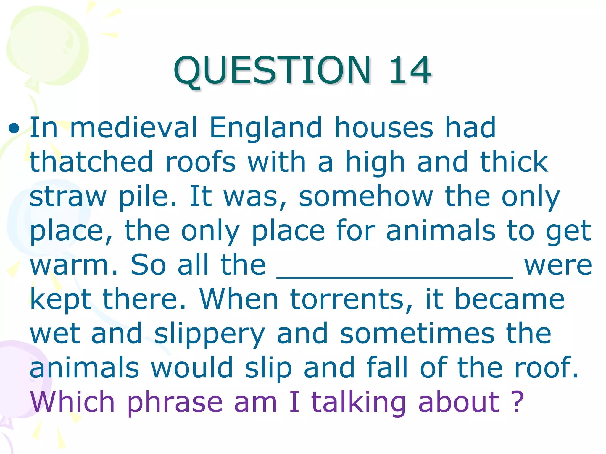 QUESTION 14
• In medieval England houses had
  thatched roofs with a high and thick
  straw pile. It was, somehow the only
  place, the only place for animals to get
  warm. So all the _____________ were
  kept there. When torrents, it became
  wet and slippery and sometimes the
  animals would slip and fall of the roof.
  Which phrase am I talking about ?
 
