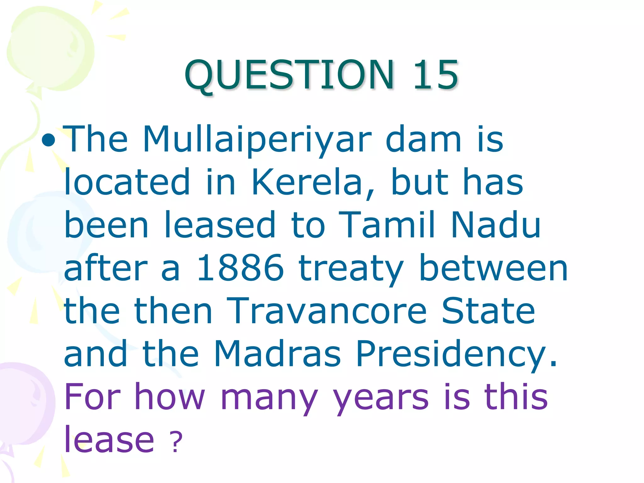 QUESTION 15
• The Mullaiperiyar dam is
  located in Kerela, but has
  been leased to Tamil Nadu
  after a 1886 treaty between
  the then Travancore State
  and the Madras Presidency.
  For how many years is this
  lease ?
 