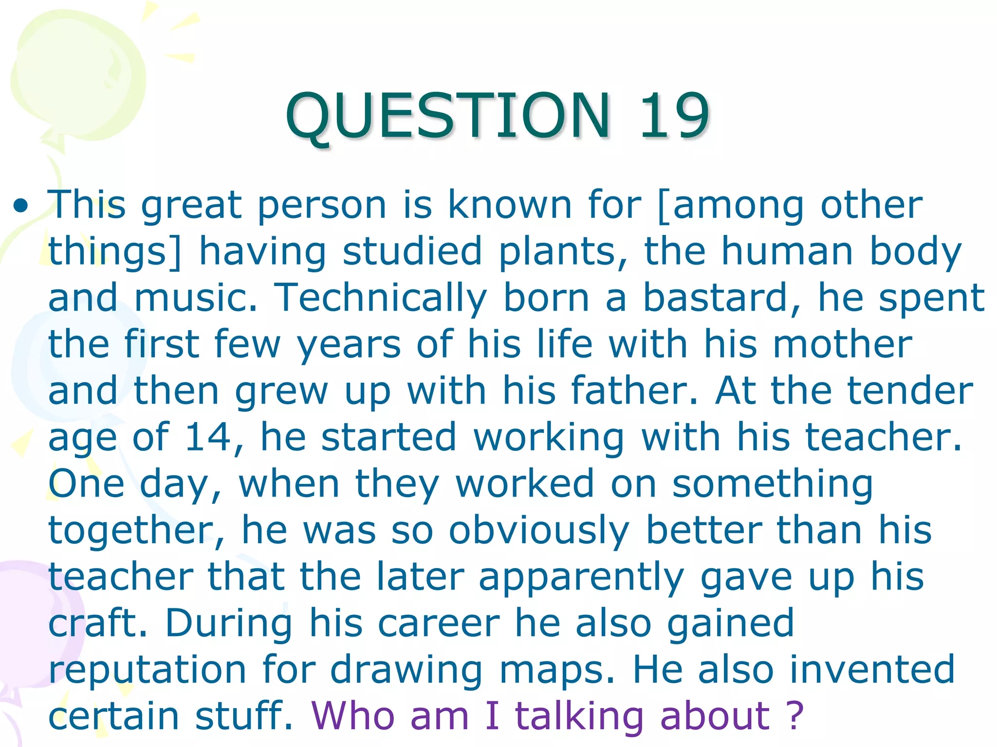 QUESTION 19
• This great person is known for [among other
  things] having studied plants, the human body
  and music. Technically born a bastard, he spent
  the first few years of his life with his mother
  and then grew up with his father. At the tender
  age of 14, he started working with his teacher.
  One day, when they worked on something
  together, he was so obviously better than his
  teacher that the later apparently gave up his
  craft. During his career he also gained
  reputation for drawing maps. He also invented
  certain stuff. Who am I talking about ?
 