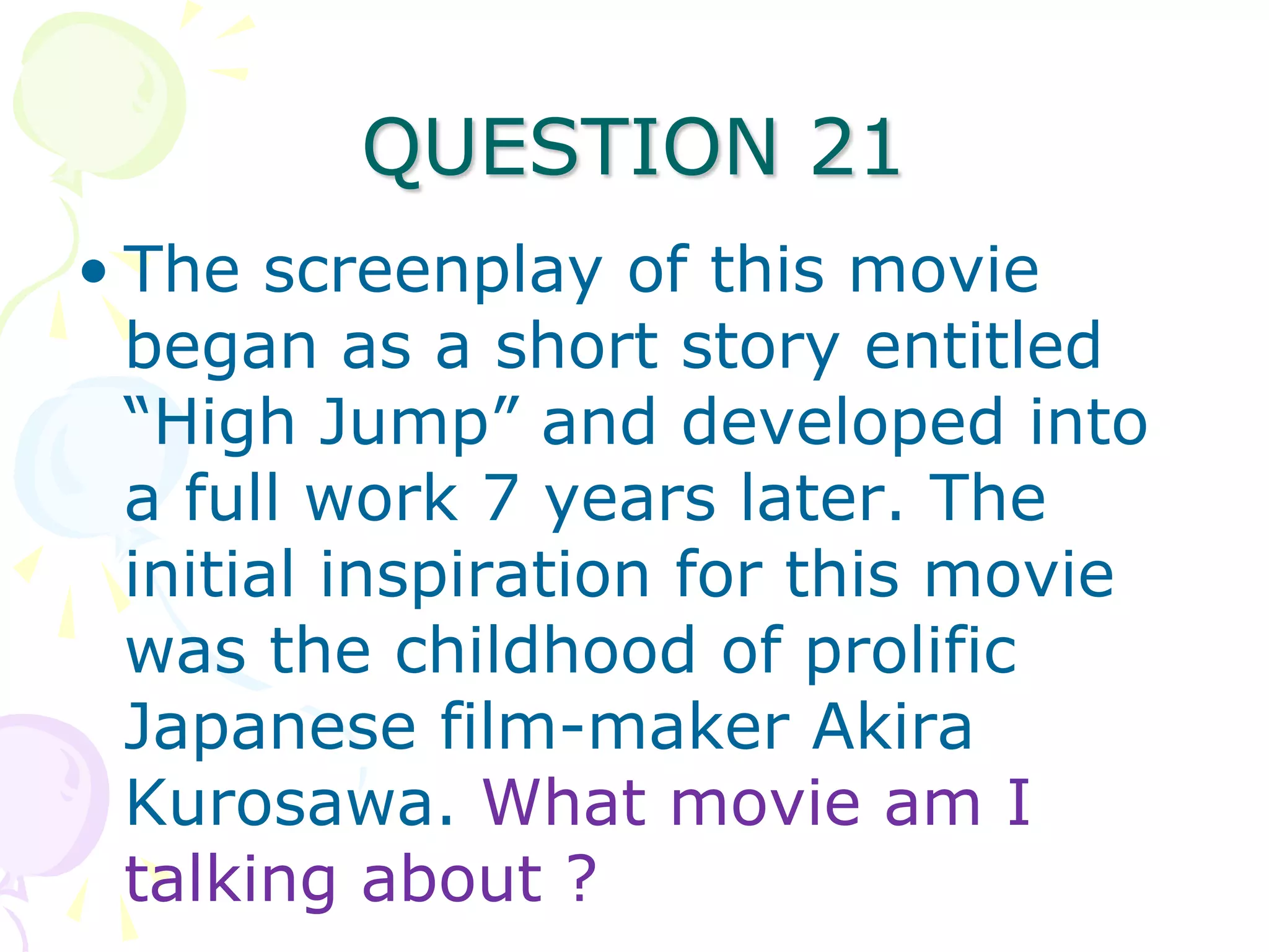 QUESTION 21
• The screenplay of this movie
  began as a short story entitled
  “High Jump” and developed into
  a full work 7 years later. The
  initial inspiration for this movie
  was the childhood of prolific
  Japanese film-maker Akira
  Kurosawa. What movie am I
  talking about ?
 