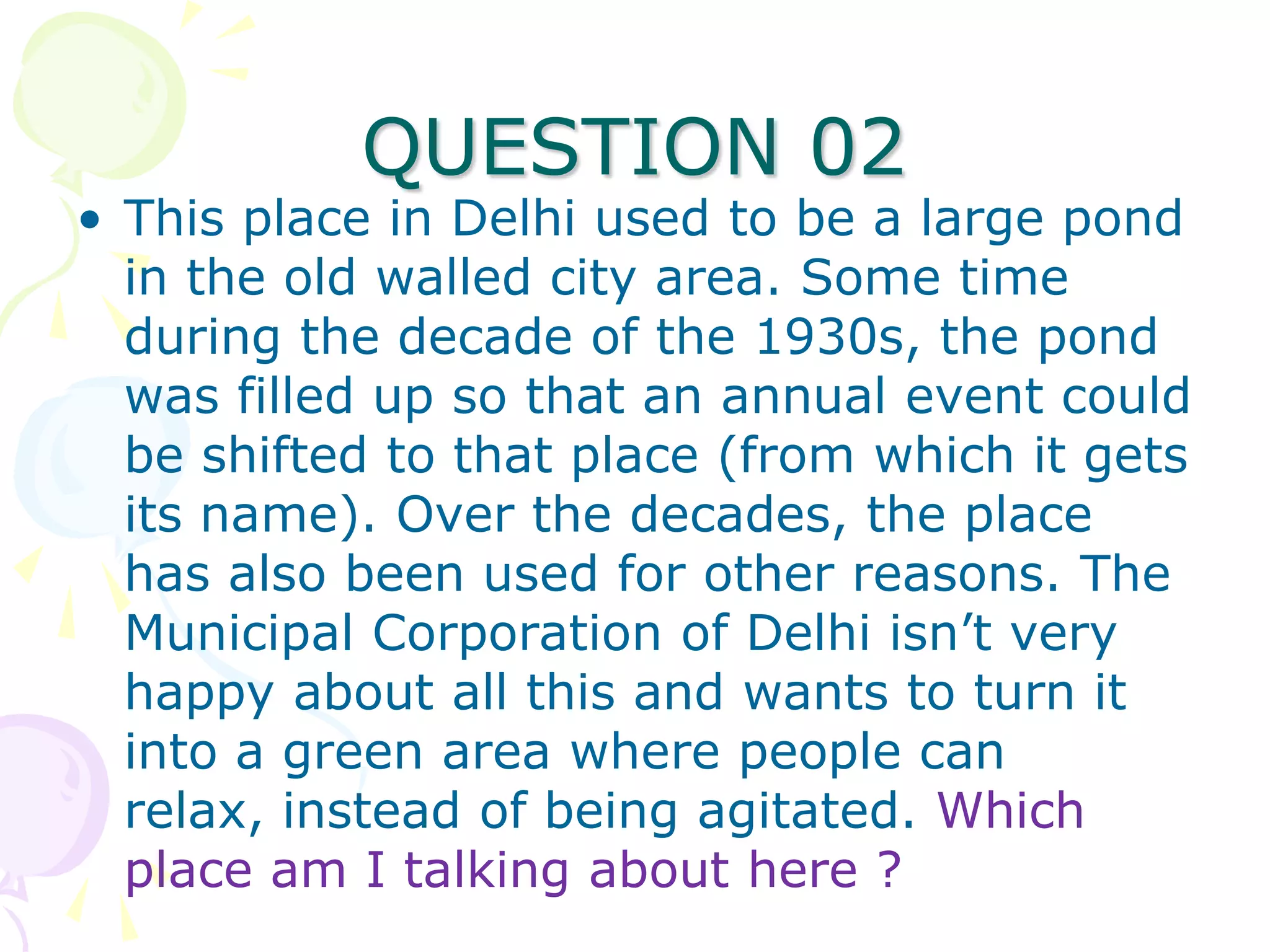 QUESTION 02
• This place in Delhi used to be a large pond
  in the old walled city area. Some time
  during the decade of the 1930s, the pond
  was filled up so that an annual event could
  be shifted to that place (from which it gets
  its name). Over the decades, the place
  has also been used for other reasons. The
  Municipal Corporation of Delhi isn’t very
  happy about all this and wants to turn it
  into a green area where people can
  relax, instead of being agitated. Which
  place am I talking about here ?
 