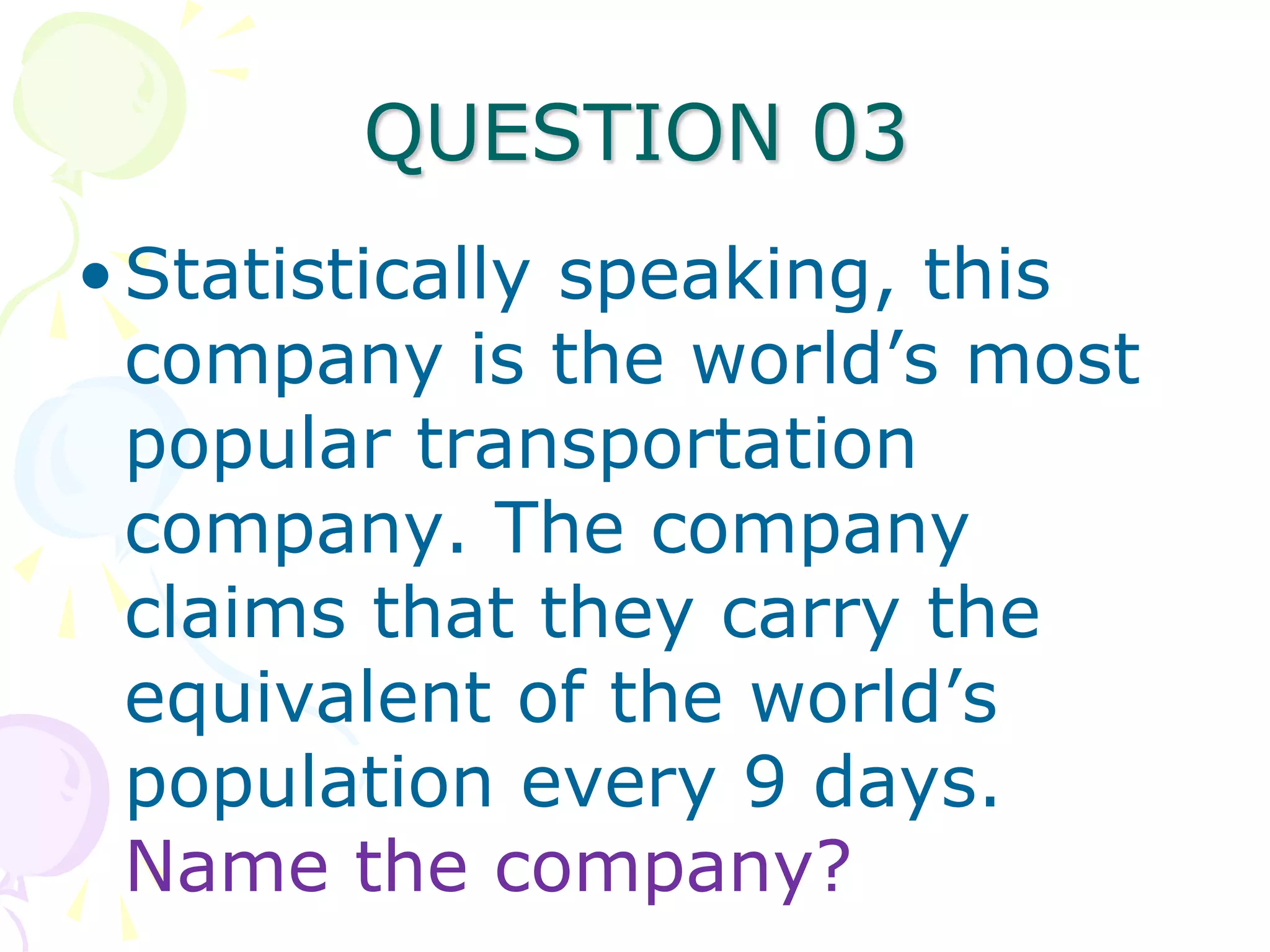 QUESTION 03
• Statistically speaking, this
  company is the world’s most
  popular transportation
  company. The company
  claims that they carry the
  equivalent of the world’s
  population every 9 days.
  Name the company?
 