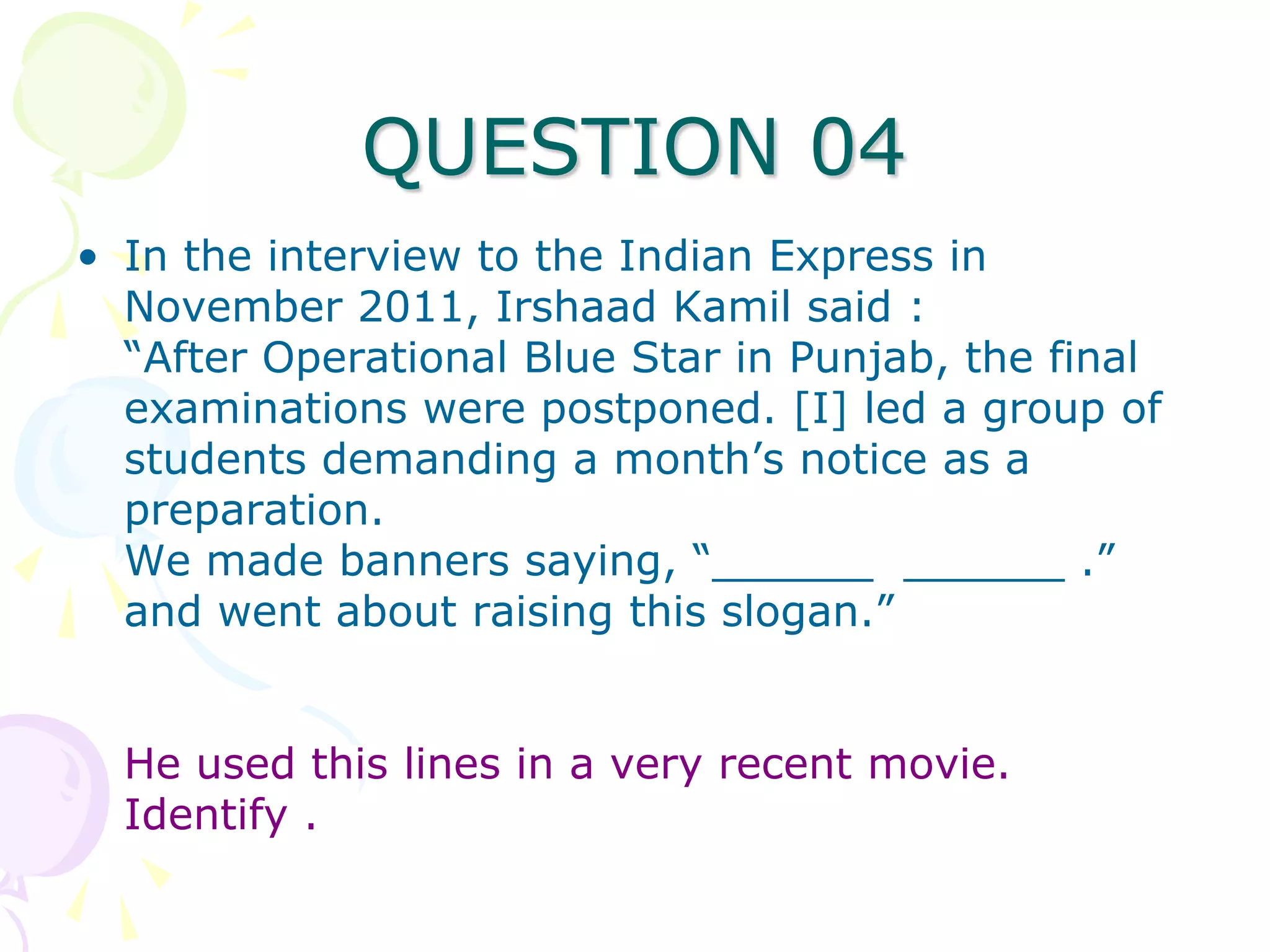 QUESTION 04
• In the interview to the Indian Express in
  November 2011, Irshaad Kamil said :
  “After Operational Blue Star in Punjab, the final
  examinations were postponed. [I] led a group of
  students demanding a month’s notice as a
  preparation.
  We made banners saying, “______ ______ .”
  and went about raising this slogan.”


  He used this lines in a very recent movie.
  Identify .
 