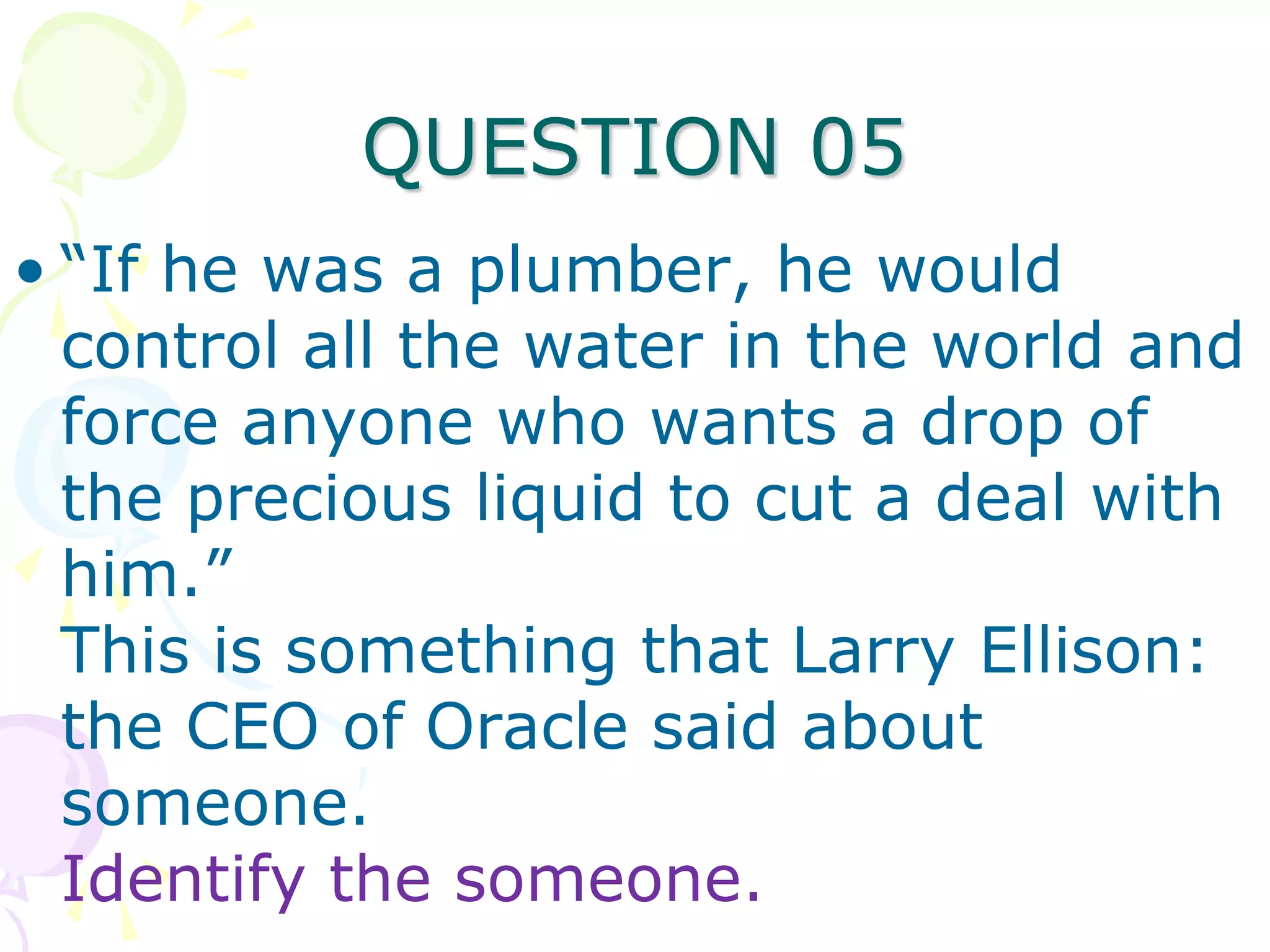 QUESTION 05
• “If he was a plumber, he would
  control all the water in the world and
  force anyone who wants a drop of
  the precious liquid to cut a deal with
  him.”
  This is something that Larry Ellison:
  the CEO of Oracle said about
  someone.
  Identify the someone.
 