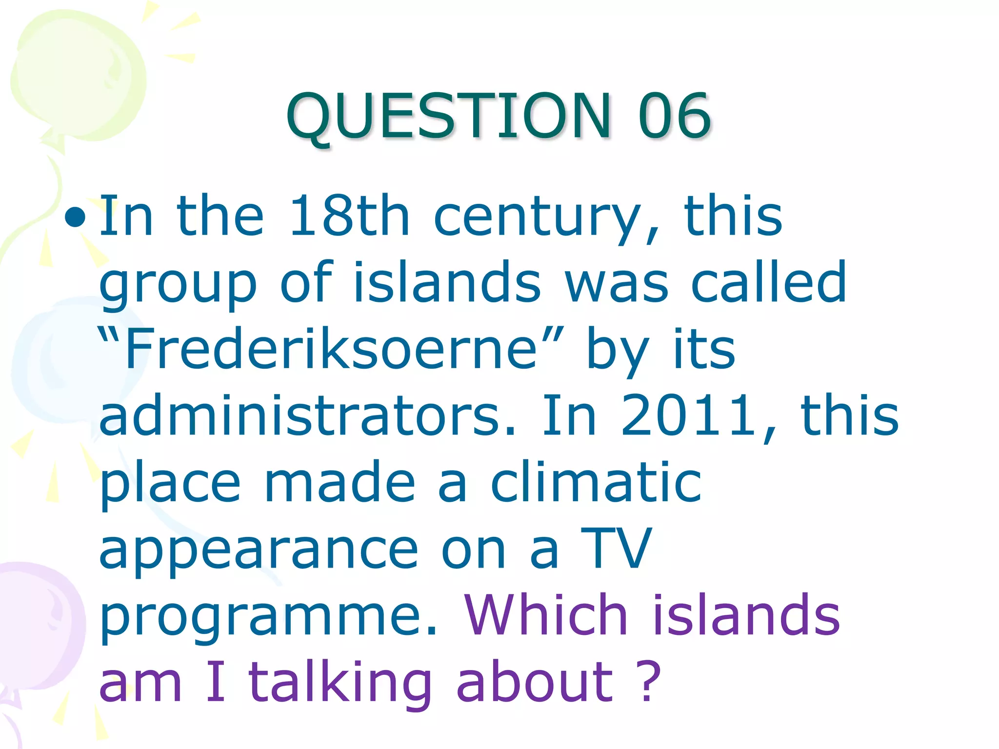 QUESTION 06
• In the 18th century, this
  group of islands was called
  “Frederiksoerne” by its
  administrators. In 2011, this
  place made a climatic
  appearance on a TV
  programme. Which islands
  am I talking about ?
 