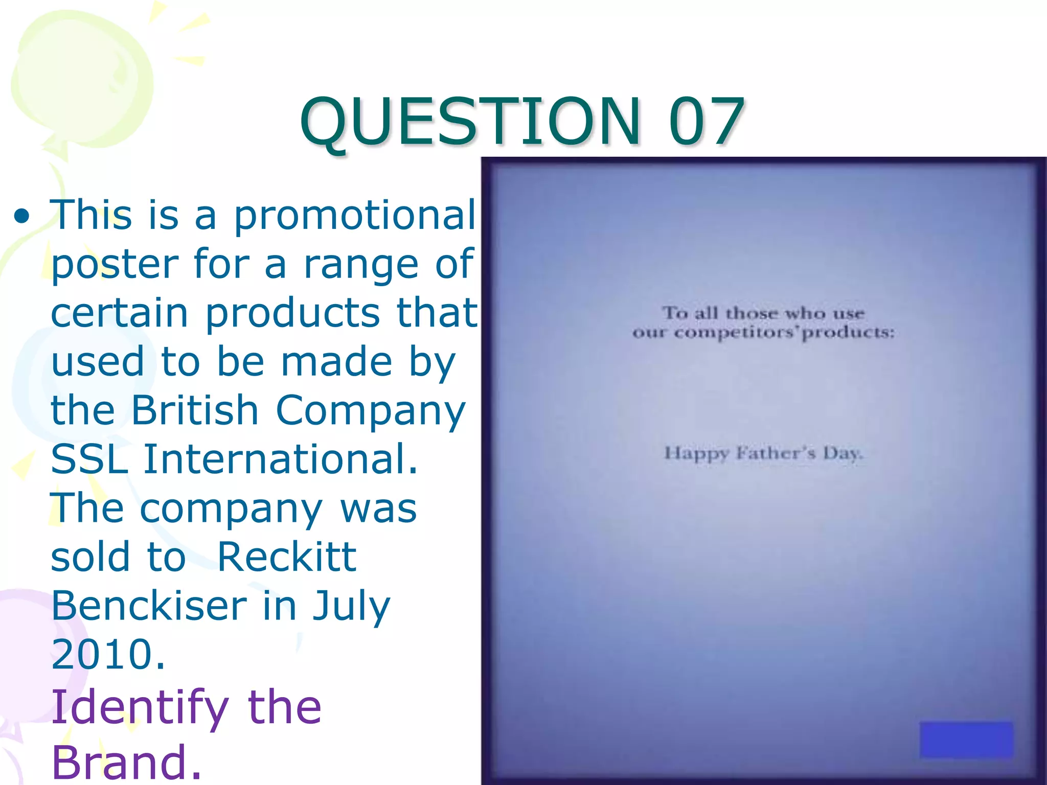 QUESTION 07
• This is a promotional
  poster for a range of
  certain products that
  used to be made by
  the British Company
  SSL International.
  The company was
  sold to Reckitt
  Benckiser in July
  2010.
 Identify the
 Brand.
 
