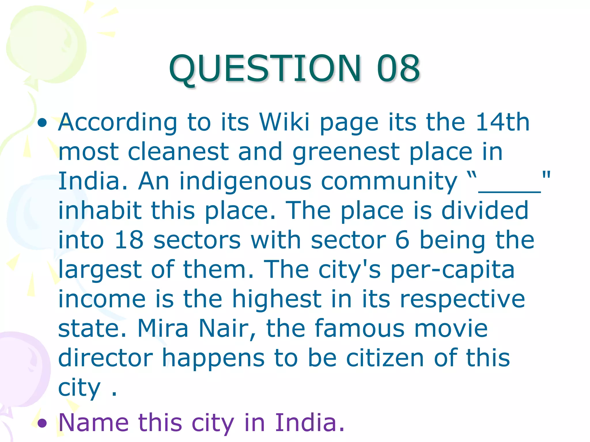 QUESTION 08
• According to its Wiki page its the 14th
  most cleanest and greenest place in
  India. An indigenous community “____"
  inhabit this place. The place is divided
  into 18 sectors with sector 6 being the
  largest of them. The city's per-capita
  income is the highest in its respective
  state. Mira Nair, the famous movie
  director happens to be citizen of this
  city .
• Name this city in India.
 
