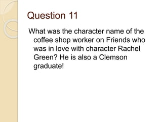 Question 11
What was the character name of the
coffee shop worker on Friends who
was in love with character Rachel
Green? He is also a Clemson
graduate!
 