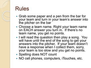 Rules
 Grab some paper and a pen from the bar for
your team and turn in your team’s answer into
the pitcher on the bar
 Choose a team name. Right your team name
on EACH answer you turn in. If there’s no
team name, you get no points.
 I will read the question then play a song. You
will have until the end of the song to get your
answers into the pitcher. If your team doesn’t
have a response when I collect them, sorry,
your team is too slow and you get no points.
 Spelling does NOT count
 NO cell phones, computers, iTouches, etc.
 
