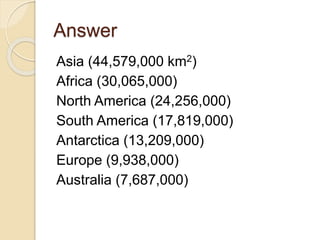 Answer
Asia (44,579,000 km2)
Africa (30,065,000)
North America (24,256,000)
South America (17,819,000)
Antarctica (13,209,000)
Europe (9,938,000)
Australia (7,687,000)
 