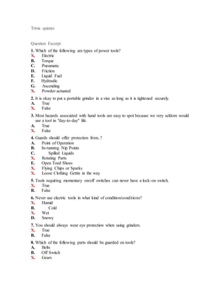 Trivia quizzes
Question Excerpt
1. Which of the following are types of power tools?
X. Electric
B. Torque
C. Pneumatic
D. Friction
E. Liquid Fuel
F. Hydraulic
G. Ascending
X. Powder-actuated
2. It is okay to put a portable grinder in a vise as long as it is tightened securely.
A. True
X. False
3. Most hazards associated with hand tools are easy to spot because we very seldom would
use a tool in "day-to-day" life.
A. True
X. False
4. Guards should offer protection from..?
A. Point of Operation
B. In-running Nip Points
C. Spilled Liquids
X. Rotating Parts
E. Open Toed Shoes
X. Flying Chips or Sparks
X. Loose Clothing Gettin in the way
5. Tools requiring momentary on/off switches can never have a lock-on switch.
X. True
B. False
6. Never use electric tools in what kind of condition/conditions?
X. Humid
B. Cold
X. Wet
D. Snowy
7. You should always wear eye protection when using grinders.
X. True
B. False
8. Which of the following parts should be guarded on tools?
A. Belts
B. Off Switch
X. Gears
 