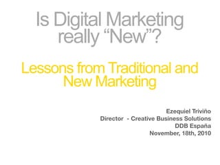 Is Digital Marketing
     really “New”?
Lessons from Traditional and
      New Marketing
                                   Ezequiel Triviño
            Director - Creative Business Solutions
                                      DDB España
                             November, 18th, 2010
 