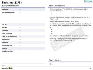 Factsheet (1/3)
Basic Information            Brief Description
Industry                --   • Trivitron Healthcare Pvt. Ltd. (Trivitron) is headquartered in X
                               and manufactures Y
Corporate Address       --        --
                                  --
                             • Trivitron manufactures products in the domains of A, B, C, D, E,
                               F, G, H, I, J, K
                             • It also covers segments such as L, M, N and O
                             • In order to improve the standards of the products manufactured
Tel No.                 --
                               by Trivitron, it has undertaken various technology initiatives such
Fax No.                 --     as
                                 --
Website                 --




                                           LE
                                 --
Year Founded            --       --




                                          P
Year of Incorporation   --   • The company has three subsidiary companies named P , Q , R
                             • It has over T application/technical specialists who attend to



                                         M
Ownership               --     every call personally thus providing U



                                        A
Revenue                 --
Fiscal Year End
Auditor
Key Competitors
                        --
                        --
                        --
                                       S
                             Brief History
                             •20--:
Source:

                                                                                                  4
 