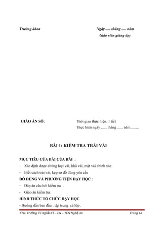 Trưởng khoa Ngày ..... tháng ..... năm
Giáo viên giảng dạy
GIÁO ÁN SỐ: Thời gian thực hiện. 1 tiết
Thực hiện ngày ...... tháng ...... năm.........
BÀI 1: KIỂM TRA TRẢI VẢI
MỤC TIÊU CỦA BÀI CỦA BÀI :
- Xác định được chủng loại vải, khổ vải, mặt vải chính xác.
- Biết cách trải vải, kẹp sơ đồ đúng yêu cầu
ĐỒ DÙNG VÀ PHƯƠNG TIỆN DẠY HỌC :
- Đáp án câu hỏi kiểm tra .
- Giáo án kiểm tra.
HÌNH THỨC TỔ CHỨC DẠY HỌC
- Hướng dẩn ban đầu : tập trung cả lớp .
TTH. Tr ng TC Ngh KT – CN – TCN Ngh Anườ ề ệ Trang 18
 