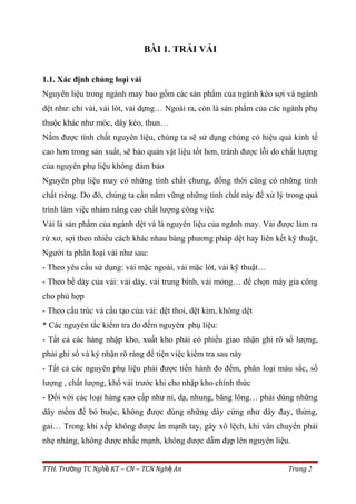 BÀI 1. TRẢI VẢI
1.1. Xác định chủng loại vải
Nguyên liệu trong ngành may bao gồm các sản phẩm của ngành kéo sợi và ngành
dệt như: chỉ vải, vải lót, vải dựng… Ngoài ra, còn là sản phẩm của các ngành phụ
thuộc khác như móc, dây kéo, thun…
Nắm được tính chất nguyên liệu, chúng ta sẽ sử dụng chúng có hiệu quả kinh tế
cao hơn trong sản xuất, sẽ bảo quản vật liệu tốt hơn, tránh được lỗi do chất lượng
của nguyên phụ liệu không đảm bảo
Nguyên phụ liệu may có những tính chất chung, đồng thời cũng có những tính
chất riêng. Do đó, chúng ta cần nắm vững những tính chất này để xử lý trong quá
trình làm việc nhàm nâng cao chất lượng công việc
Vải là sản phẩm của ngành dệt và là nguyên liệu của ngành may. Vải được làm ra
rừ xơ, sợi theo nhiều cách khác nhau bàng phương pháp dệt hay liên kết kỹ thuật,
Người ta phân loại vải như sau:
- Theo yêu cầu sử dụng: vải mặc ngoài, vải mặc lót, vải kỹ thuật…
- Theo bề dày của vải: vải dày, vải trung bình, vải mỏng… để chọn máy gia công
cho phù hợp
- Theo cấu trúc và cấu tạo của vải: dệt thoi, dệt kim, không dệt
* Các nguyên tắc kiểm tra đo đếm nguyên phụ liệu:
- Tất cả các hàng nhập kho, xuất kho phải có phiếu giao nhận ghi rõ số lượng,
phải ghi sổ và ký nhận rõ ràng để tiện việc kiểm tra sau này
- Tất cả các nguyên phụ liệu phải được tiến hành đo đếm, phân loại màu sắc, số
lượng , chất lượng, khổ vải trước khi cho nhập kho chính thức
- Đối với các loại hàng cao cấp như nỉ, dạ, nhung, băng lông… phải dùng những
dây mềm để bó buộc, không được dùng những dây cứng như dây đay, thừng,
gai… Trong khi xếp không được ấn mạnh tay, gây xô lệch, khi vân chuyển phải
nhẹ nhàng, không được nhấc mạnh, không được dẫm đạp lên nguyên liệu.
TTH. Tr ng TC Ngh KT – CN – TCN Ngh Anườ ề ệ Trang 2
 