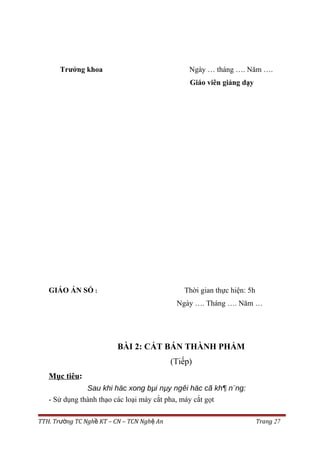 Trưởng khoa Ngày … tháng …. Năm ….
Giáo viên giảng dạy
GIÁO ÁN SỐ : Thời gian thực hiện: 5h
Ngày …. Tháng …. Năm …
BÀI 2: CẮT BÁN THÀNH PHẨM
(Tiếp)
Mục tiêu:
Sau khi häc xong bµi nµy ngêi häc cã kh¶ n¨ng:
- Sử dụng thành thạo các loại máy cắt pha, máy cắt gọt
TTH. Tr ng TC Ngh KT – CN – TCN Ngh Anườ ề ệ Trang 27
 