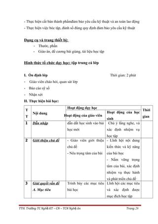 - Thực hiện cắt bán thành phẩmđảm bảo yêu cầu kỹ thuật và an toàn lao động
- Thực hiện việc bóc tập, đánh số đúng quy định đảm bảo yêu cầu kỹ thuật
Dụng cụ và trang thiết bị:
- Thước, phấn
- Giáo án, đề cương bài giảng, tài liệu học tập
Hình thức tổ chức dạy học: tập trung cả lớp
I. Ổn định lớp Thời gian: 2 phút
- Giáo viên chào hỏi, quan sát lớp
- Báo cáo sỹ số
- Nhận xét
II. Thực hiện bài học:
T
T
Nội dung
Hoạt động dạy học
Thời
gianHoạt động của giáo viên
Hoạt động của học
sinh
1 Dẫn nhập dẫn dắt học sinh vào bài
học mới
Chú ý lắng nghe, và
xác định nhiệm vụ
học tập
2 Giới thiệu chủ đề - Giáo viên giới thiệu
chủ đề
- Nêu trọng tâm của bài
- Lĩnh hội nội dung
kiến thức và kỹ năng
của bài học
- Nắm vững trọng
tâm của bài, xác định
nhiệm vụ thực hành
và phát triển chủ đề
3 Giải quyết vấn đề
A. Mục tiêu
Trình bày các mục tiêu
bài học
Lĩnh hội các mục tiêu
và xác định được
mục đích học tập
TTH. Tr ng TC Ngh KT – CN – TCN Ngh Anườ ề ệ Trang 28
 