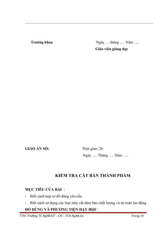 .....................................................................................................................................
Trưởng khoa Ngày … tháng …. Năm ….
Giáo viên giảng dạy
GIÁO ÁN SỐ: Thời gian: 2h
Ngày …. Tháng …. Năm ….
KIỂM TRA CẮT BÁN THÀNH PHẨM
MỤC TIÊU CỦA BÀI :
- Biết cách kẹp sơ đồ đúng yêu cầu
- Biết cách sử dụng các loại máy cắt đảm bảo chất lượng và an toàn lao động
ĐỒ DÙNG VÀ PHƯƠNG TIỆN DẠY HỌC :
TTH. Tr ng TC Ngh KT – CN – TCN Ngh Anườ ề ệ Trang 30
 