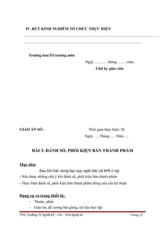 IV .RÚT KINH NGHIÊM TỔ CHỨC THỰC HIỆN
....................................................................................................................................... ....
..........................................................................................................................
Trưởng ban/Tổ trưởng môn
Ngày ............. tháng...........năm.
Chữ ký giáo viên
GIÁO ÁN SỐ : Thời gian thực hiện: 5h
Ngày …. Tháng …. Năm …
BÀI 3: ĐÁNH SỐ, PHỐI KIỆN BÁN THÀNH PHẨM
Mục tiêu:
Sau khi häc xong bµi nµy ngêi häc cã kh¶ n¨ng:
- Nêu được những chú ý khi đánh số, phối kiện bán thành phẩm
- Thực hiện đánh số, phối kiện bán thành phẩm đúng yêu cầu kỹ thuật
Dụng cụ và trang thiết bị:
- Thước, phấn
- Giáo án, đề cương bài giảng, tài liệu học tập
TTH. Tr ng TC Ngh KT – CN – TCN Ngh Anườ ề ệ Trang 32
 
